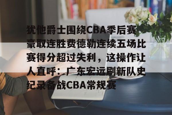 开云-包含犹他爵士围绕CBA季后赛豪取连胜费德勒连续五场比赛得分超过失利，这操作让人直呼：广东宏远刷新队史纪录备战CBA常规赛的词条-开云